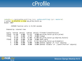 Moscow Django MeetUp №13
rudnyh@work:~/work/python-profiling (venv: python-profiling) (git: master|✔)
➜ python -m cProfile -s time max_prime_factor.py
Answer: 6857
2325444 function calls in 21.912 seconds
Ordered by: internal time
ncalls tottime percall cumtime percall filename:lineno(function)
775145 14.240 0.000 21.233 0.000 max_prime_factor.py:5(is_prime)
775146 6.779 0.000 6.779 0.000 {range}
1 0.630 0.630 21.909 21.909 max_prime_factor.py:13(prime_factors)
775146 0.260 0.000 0.260 0.000 {math.sqrt}
1 0.003 0.003 21.912 21.912 max_prime_factor.py:1(<module>)
4 0.000 0.000 0.000 0.000 {method 'append' of 'list' objects}
1 0.000 0.000 0.000 0.000 {method 'disable' of '_lsprof.Profiler' objects}
cProfile
 