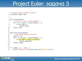 Moscow Django MeetUp №13
1 """Project Euler problem 3 solve"""
2 from math import sqrt
3
4
5 def is_prime(num):
6 """Checks if num is prime number"""
7 for i in range(2, int(sqrt(num)) + 1):
8 if not num % i:
9 return False
10 return True
11
12
13 def prime_factors(num):
14 """Find prime factors of num"""
15 result = []
16 for i in range(2, int(sqrt(num)) + 1):
17 if not num % i and is_prime(i):
18 result.append(i)
19 return result
20
21
22 if __name__ == '__main__':
23 print "Answer: %d" % prime_factors(600851475143)[-1]
Project Euler: задача 3
 