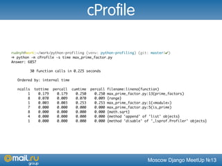 Moscow Django MeetUp №13
rudnyh@work:~/work/python-profiling (venv: python-profiling) (git: master|✔)
➜ python -m cProfile -s time max_prime_factor.py
Answer: 6857
30 function calls in 0.225 seconds
Ordered by: internal time
ncalls tottime percall cumtime percall filename:lineno(function)
1 0.179 0.179 0.250 0.250 max_prime_factor.py:13(prime_factors)
8 0.070 0.009 0.070 0.009 {range}
1 0.003 0.003 0.253 0.253 max_prime_factor.py:1(<module>)
7 0.000 0.000 0.000 0.000 max_prime_factor.py:5(is_prime)
8 0.000 0.000 0.000 0.000 {math.sqrt}
4 0.000 0.000 0.000 0.000 {method 'append' of 'list' objects}
1 0.000 0.000 0.000 0.000 {method 'disable' of '_lsprof.Profiler' objects}
cProfile
 