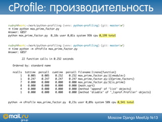 Moscow Django MeetUp №13
rudnyh@work:~/work/python-profiling (venv: python-profiling) (git: master|✔)
➜ time python max_prime_factor.py
Answer: 6857
python max_prime_factor.py 0,18s user 0,01s system 95% cpu 0,199 total
rudnyh@work:~/work/python-profiling (venv: python-profiling) (git: master|✔)
➜ time python -m cProfile max_prime_factor.py
Answer: 6857
22 function calls in 0.252 seconds
Ordered by: standard name
ncalls tottime percall cumtime percall filename:lineno(function)
1 0.005 0.005 0.252 0.252 max_prime_factor.py:1(<module>)
1 0.247 0.247 0.247 0.247 max_prime_factor.py:13(prime_factors)
7 0.000 0.000 0.000 0.000 max_prime_factor.py:5(is_prime)
8 0.000 0.000 0.000 0.000 {math.sqrt}
4 0.000 0.000 0.000 0.000 {method 'append' of 'list' objects}
1 0.000 0.000 0.000 0.000 {method 'disable' of '_lsprof.Profiler' objects}
python -m cProfile max_prime_factor.py 0,23s user 0,09s system 58% cpu 0,541 total
cProfile: производительность
 