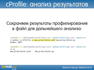 Moscow Django MeetUp №13
Сохраняем результаты профилирования
в файл для дальнейшего анализа:
rudnyh@work:~/work/python-profiling (venv: python-profiling) (git: master|✔)
➜ python -m cProfile -o max_prime_factor.prof max_prime_factor.py
Answer: 6857
rudnyh@work:~/work/python-profiling (venv: python-profiling) (git: master|✔)
➜ ls
max_prime_factor.prof max_prime_factor.py
cProfile: анализ результатов
 