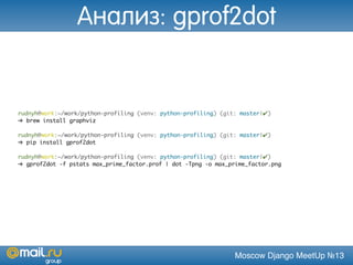 Moscow Django MeetUp №13
rudnyh@work:~/work/python-profiling (venv: python-profiling) (git: master|✔)
➜ brew install graphviz
rudnyh@work:~/work/python-profiling (venv: python-profiling) (git: master|✔)
➜ pip install gprof2dot
rudnyh@work:~/work/python-profiling (venv: python-profiling) (git: master|✔)
➜ gprof2dot -f pstats max_prime_factor.prof | dot -Tpng -o max_prime_factor.png
Анализ: gprof2dot
 