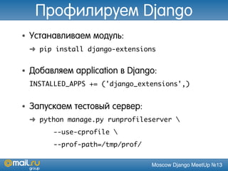 Moscow Django MeetUp №13
Профилируем Django
• Устанавливаем модуль:
➜ pip install django-extensions
• Добавляем application в Django:
INSTALLED_APPS += ('django_extensions',)
• Запускаем тестовый сервер:
➜ python manage.py runprofileserver 
--use-cprofile 
--prof-path=/tmp/prof/
 