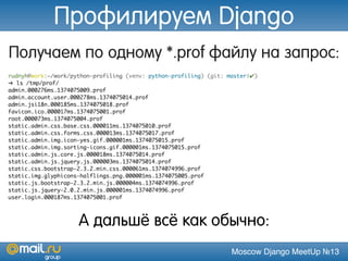 Moscow Django MeetUp №13
Получаем по одному *.prof файлу на запрос:
rudnyh@work:~/work/python-profiling (venv: python-profiling) (git: master|✔)
➜ ls /tmp/prof/
admin.000276ms.1374075009.prof
admin.account.user.000278ms.1374075014.prof
admin.jsi18n.000185ms.1374075018.prof
favicon.ico.000017ms.1374075001.prof
root.000073ms.1374075004.prof
static.admin.css.base.css.000011ms.1374075010.prof
static.admin.css.forms.css.000013ms.1374075017.prof
static.admin.img.icon-yes.gif.000001ms.1374075015.prof
static.admin.img.sorting-icons.gif.000001ms.1374075015.prof
static.admin.js.core.js.000018ms.1374075014.prof
static.admin.js.jquery.js.000003ms.1374075014.prof
static.css.bootstrap-2.3.2.min.css.000061ms.1374074996.prof
static.img.glyphicons-halflings.png.000001ms.1374075005.prof
static.js.bootstrap-2.3.2.min.js.000004ms.1374074996.prof
static.js.jquery-2.0.2.min.js.000001ms.1374074996.prof
user.login.000187ms.1374075001.prof
А дальшё всё как обычно:
Профилируем Django
 