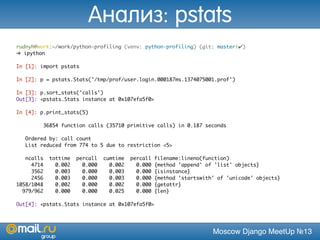 Moscow Django MeetUp №13
rudnyh@work:~/work/python-profiling (venv: python-profiling) (git: master|✔)
➜ ipython
In [1]: import pstats
In [2]: p = pstats.Stats('/tmp/prof/user.login.000187ms.1374075001.prof')
In [3]: p.sort_stats('calls')
Out[3]: <pstats.Stats instance at 0x107efa5f0>
In [4]: p.print_stats(5)
36854 function calls (35710 primitive calls) in 0.187 seconds
Ordered by: call count
List reduced from 774 to 5 due to restriction <5>
ncalls tottime percall cumtime percall filename:lineno(function)
4714 0.002 0.000 0.002 0.000 {method 'append' of 'list' objects}
3562 0.003 0.000 0.003 0.000 {isinstance}
2456 0.003 0.000 0.003 0.000 {method 'startswith' of 'unicode' objects}
1058/1048 0.002 0.000 0.002 0.000 {getattr}
979/962 0.000 0.000 0.025 0.000 {len}
Out[4]: <pstats.Stats instance at 0x107efa5f0>
Анализ: pstats
 