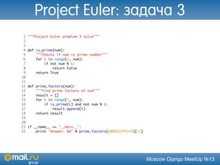 Moscow Django MeetUp №13
1 """Project Euler problem 3 solve"""
2
3
4 def is_prime(num):
5 """Checks if num is prime number"""
6 for i in range(2, num):
7 if not num % i:
8 return False
9 return True
10
11
12 def prime_factors(num):
13 """Find prime factors of num"""
14 result = []
15 for i in range(2, num):
16 if is_prime(i) and not num % i:
17 result.append(i)
18 return result
19
20
21 if __name__ == '__main__':
22 print "Answer: %d" % prime_factors(600851475143)[-1]
Project Euler: задача 3
 