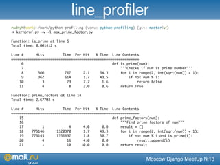 Moscow Django MeetUp №13
rudnyh@work:~/work/python-profiling (venv: python-profiling) (git: master|✔)
➜ kernprof.py -v -l max_prime_factor.py
Function: is_prime at line 5
Total time: 0.001412 s
Line # Hits Time Per Hit % Time Line Contents
==============================================================
6 def is_prime(num):
7 """Checks if num is prime number"""
8 366 767 2.1 54.3 for i in range(2, int(sqrt(num)) + 1):
9 362 614 1.7 43.5 if not num % i:
10 3 23 7.7 1.6 return False
11 4 8 2.0 0.6 return True
Function: prime_factors at line 14
Total time: 2.67703 s
Line # Hits Time Per Hit % Time Line Contents
==============================================================
15 def prime_factors(num):
16 """Find prime factors of num"""
17 1 4 4.0 0.0 result = []
18 775146 1320370 1.7 49.3 for i in range(2, int(sqrt(num)) + 1):
19 775145 1356632 1.8 50.7 if not num % i and is_prime(i):
20 4 16 4.0 0.0 result.append(i)
21 1 10 10.0 0.0 return result
line_profiler
 