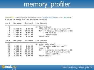 Moscow Django MeetUp №13
rudnyh@work:~/work/python-profiling (venv: python-profiling) (git: master|✔)
➜ python -m memory_profiler max_prime_factor.py
Line # Mem usage Increment Line Contents
================================================
6 def is_prime(num):
7 32.469 MB 0.000 MB """Checks if num is prime number"""
8 57.414 MB 24.945 MB for i in range(2, int(sqrt(num)) + 1):
9 57.414 MB 0.000 MB if not num % i:
10 32.566 MB -24.848 MB return False
11 33.047 MB 0.480 MB return True
Line # Mem usage Increment Line Contents
================================================
15 def prime_factors(num):
16 8.379 MB 0.000 MB """Find prime factors of num"""
17 8.379 MB 0.000 MB result = []
18 75.332 MB 66.953 MB for i in range(2, int(sqrt(num)) + 1):
19 33.047 MB -42.285 MB if not num % i and is_prime(i):
20 75.332 MB 42.285 MB result.append(i)
21 75.332 MB 0.000 MB return result
memory_profiler
 