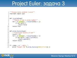 Moscow Django MeetUp №13
1 """Project Euler problem 3 solve"""
2 from math import sqrt
3
4
5 def is_prime(num):
6 """Checks if num is prime number"""
7 for i in xrange(2, int(sqrt(num)) + 1):
8 if not num % i:
9 return False
10 return True
11
12
13 def prime_factors(num):
14 """Find prime factors of num"""
15 result = []
16 for i in xrange(2, int(sqrt(num)) + 1):
17 if not num % i and is_prime(i):
18 result.append(i)
19 return result
20
21
22 if __name__ == '__main__':
23 print "Answer: %d" % prime_factors(600851475143)[-1]
Project Euler: задача 3
 
