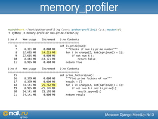 Moscow Django MeetUp №13
rudnyh@work:~/work/python-profiling (venv: python-profiling) (git: master|✔)
➜ python -m memory_profiler max_prime_factor.py
Line # Mem usage Increment Line Contents
================================================
6 def is_prime(num):
7 8.391 MB 0.000 MB """Checks if num is prime number"""
8 22.605 MB 14.215 MB for i in xrange(2, int(sqrt(num)) + 1):
9 22.605 MB 0.000 MB if not num % i:
10 8.484 MB -14.121 MB return False
11 8.965 MB 0.480 MB return True
Line # Mem usage Increment Line Contents
================================================
15 def prime_factors(num):
16 8.379 MB 0.000 MB """Find prime factors of num"""
17 8.379 MB 0.000 MB result = []
18 34.141 MB 25.762 MB for i in xrange(2, int(sqrt(num)) + 1):
19 8.965 MB -25.176 MB if not num % i and is_prime(i):
20 34.141 MB 25.176 MB result.append(i)
21 34.141 MB 0.000 MB return result
memory_profiler
 