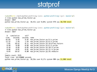 Moscow Django MeetUp №13
rudnyh@work:~/work/python-profiling (venv: python-profiling) (git: master|✔)
➜ time python max_prime_factor.py
Answer: 6857
python max_prime_factor.py 10,42s user 0,04s system 97% cpu 10,750 total
rudnyh@work:~/work/python-profiling (venv: python-profiling) (git: master|✔)
➜ time python max_prime_factor.py
Answer: 6857
% cumulative self
time seconds seconds name
83.03 8.82 8.82 max_prime_factor.py:9:is_prime
13.52 1.44 1.44 max_prime_factor.py:8:is_prime
2.01 10.62 0.21 max_prime_factor.py:18:prime_factors
0.88 0.09 0.09 max_prime_factor.py:6:is_prime
0.48 0.05 0.05 max_prime_factor.py:10:is_prime
0.06 0.01 0.01 max_prime_factor.py:11:is_prime
0.03 10.62 0.00 max_prime_factor.py:26:<module>
---
Sample count: 3535
Total time: 10.620000 seconds
python max_prime_factor.py 10,56s user 0,17s system 90% cpu 11,908 total
statprof
 