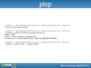 Moscow Django MeetUp №13
rudnyh@work:~/work/python-profiling (venv: python-profiling) (git: master|✔)
➜ pip install plop tornado
rudnyh@work:~/work/python-profiling (venv: python-profiling) (git: master|✔)
➜ python -m plop.collector max_prime_factor.py
Answer: 6857
profile output saved to /tmp/plop.out
overhead was 4.78124272996e-05 per sample (0.00478124272996%)
rudnyh@work:~/work/python-profiling (venv: python-profiling) (git: master|✔)
➜ python -m plop.viewer --datadir=/tmp/
plop
 