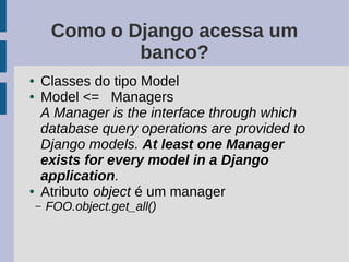 Como o Django acessa um
                banco?
●   Classes do tipo Model
●   Model <= Managers
    A Manager is the interface through which
    database query operations are provided to
    Django models. At least one Manager
    exists for every model in a Django
    application.
●   Atributo object é um manager
    –   FOO.object.get_all()
 