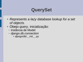 QuerySet
●   Represents a lazy database lookup for a set
    of objects.
●   Obejo query, inicialização:
    –   Instância de Model
    –   django.db.connection
         ●   django/db/__init__.py
 