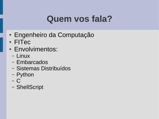 Quem vos fala?
●   Engenheiro da Computação
●   FITec
●   Envolvimentos:
    –   Linux
    –   Embarcados
    –   Sistemas Distribuídos
    –   Python
    –   C
    –   ShellScript
 
