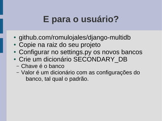 E para o usuário?
●   github.com/romulojales/django-multidb
●   Copie na raiz do seu projeto
●   Configurar no settings.py os novos bancos
●   Crie um dicionário SECONDARY_DB
    –   Chave é o banco
    –   Valor é um dicionário com as configurações do
         banco, tal qual o padrão.
 