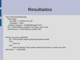Resultados
class OPLEGADO(Model):
   class Meta:
      db_table = "CONSULTA_OP"
      managed = False
   _default_manager = MultiBdManager("scf")
   op = CharField(max_length=13,primary_key=True)
   numeroserie = CharField(max_length=26)



def get_op_from_scf(serial):
     op = OPLEGADO.objects.get(numeroserie=serial)
     If op:
          return op
     else:
          raise Exception(“"Nao existe nenhuma OP para o numero de serie
informado: " + str(serial))
 