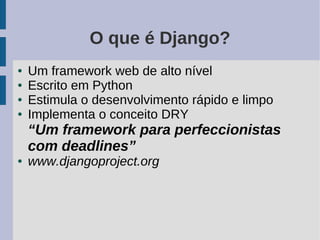 O que é Django?
●   Um framework web de alto nível
●   Escrito em Python
●   Estimula o desenvolvimento rápido e limpo
●   Implementa o conceito DRY
    “Um framework para perfeccionistas
    com deadlines”
●   www.djangoproject.org
 