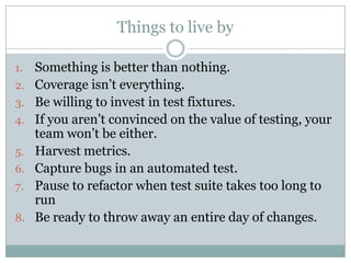 Things to live by

1.   Something is better than nothing.
2.   Coverage isn’t everything.
3.   Be willing to invest in test fixtures.
4.   If you aren’t convinced on the value of testing, your
     team won’t be either.
5.   Harvest metrics.
6.   Capture bugs in an automated test.
7.   Pause to refactor when test suite takes too long to
     run
8.   Be ready to throw away an entire day of changes.
 