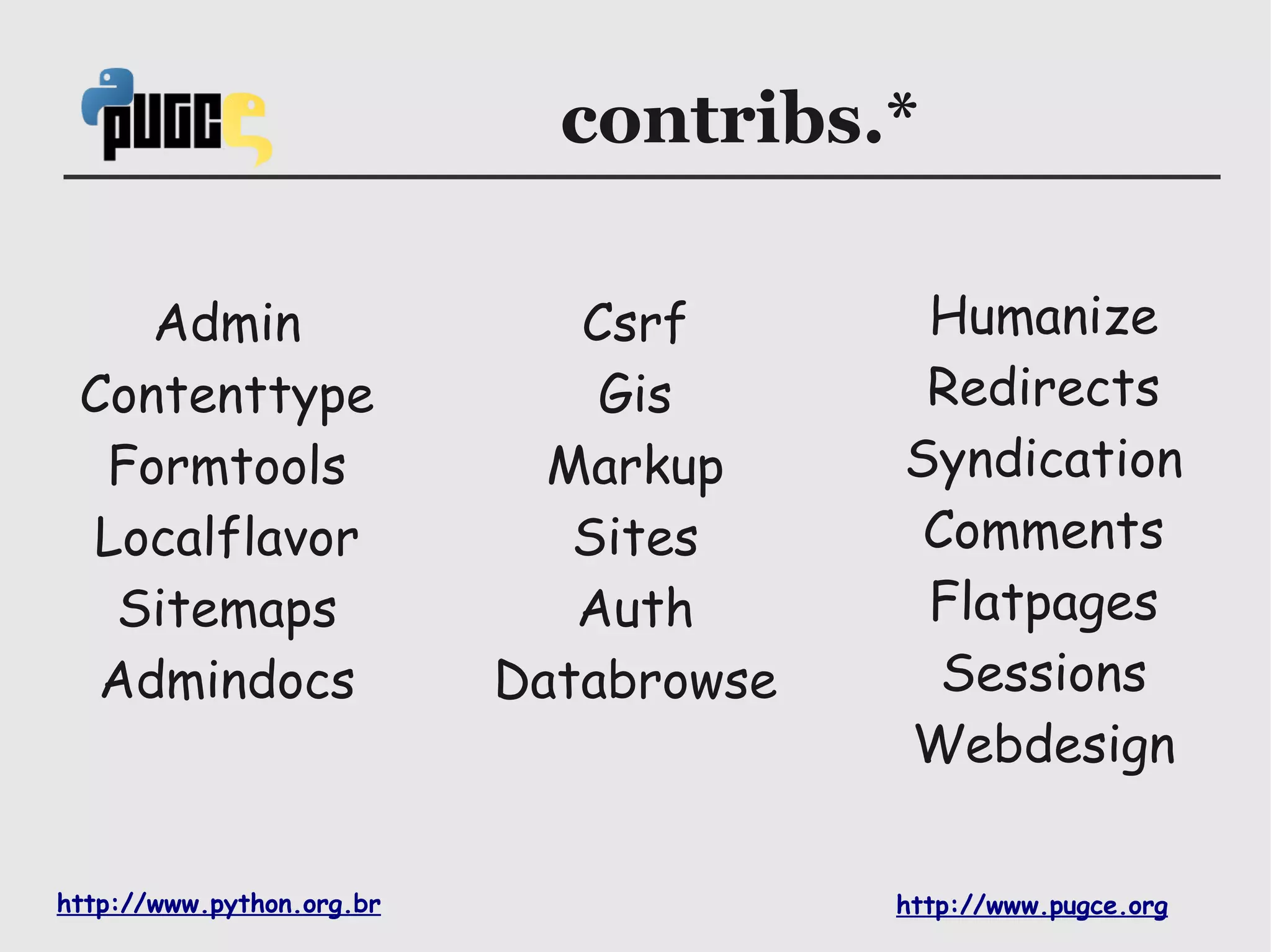 contribs.*

    Admin                     Csrf       Humanize
 Contenttype                   Gis       Redirects
  Formtools                  Markup     Syndication
 Localflavor                  Sites      Comments
  Sitemaps                    Auth       Flatpages
  Admindocs                Databrowse     Sessions
                                        Webdesign

http://www.python.org.br                http://www.pugce.org
 