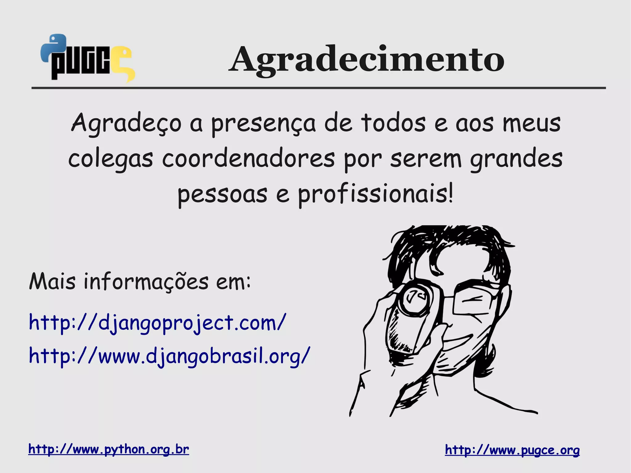 Agradecimento
     Agradeço a presença de todos e aos meus
     colegas coordenadores por serem grandes
              pessoas e profissionais!


Mais informações em:
http://djangoproject.com/
http://www.djangobrasil.org/



http://www.python.org.br             http://www.pugce.org
 