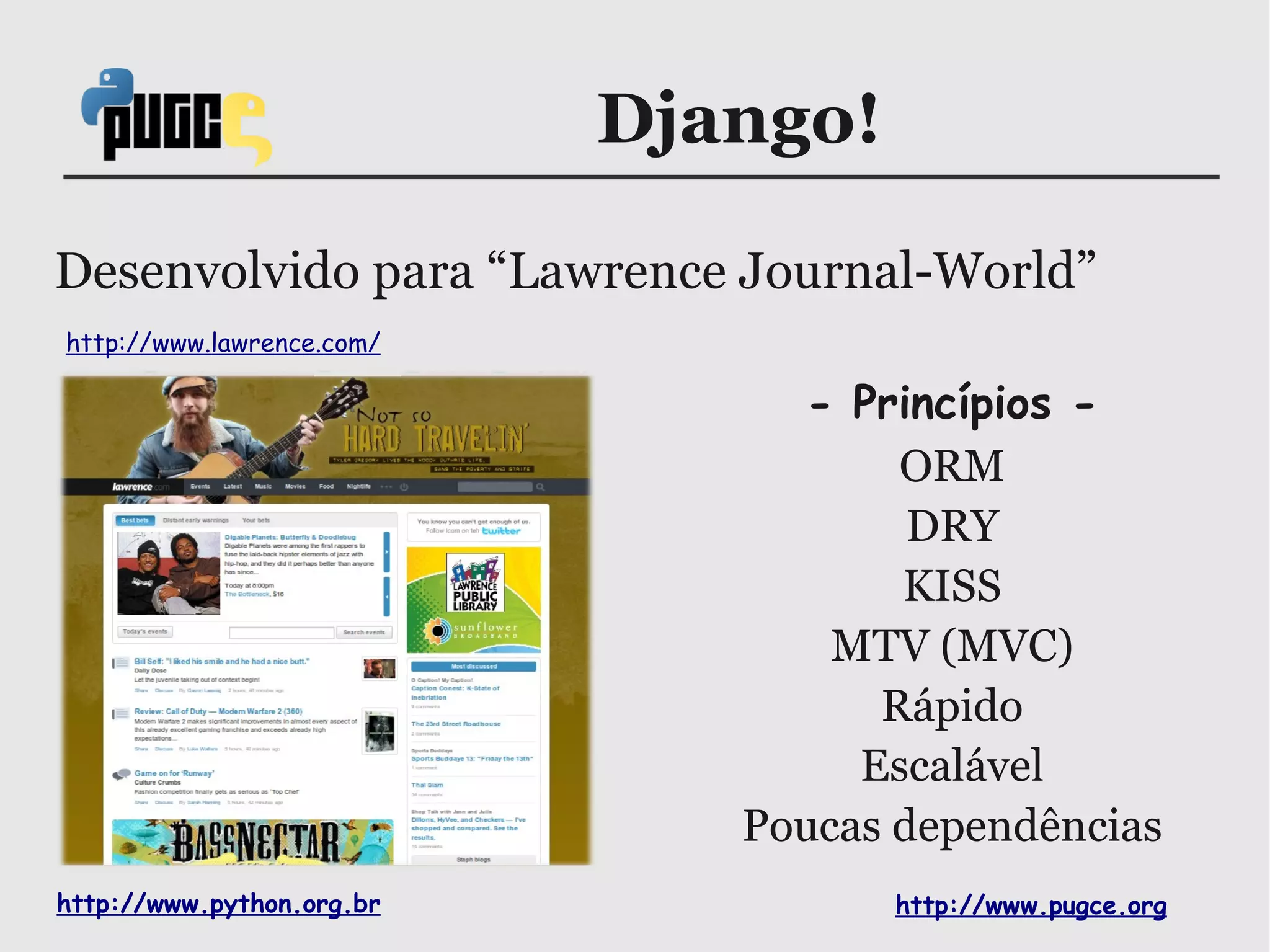Django!

Desenvolvido para “Lawrence Journal-World”
http://www.lawrence.com/

                                 - Princípios -
                                     ORM
                                      DRY
                                     KISS
                                  MTV (MVC)
                                    Rápido
                                   Escalável
                              Poucas dependências
http://www.python.org.br             http://www.pugce.org
 