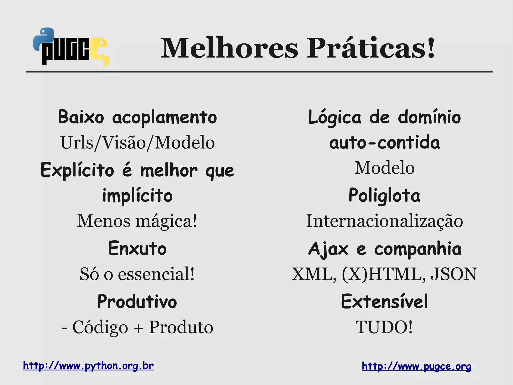 Melhores Práticas!

      Baixo acoplamento             Lógica de domínio
      Urls/Visão/Modelo               auto-contida
   Explícito é melhor que                Modelo
           implícito                     Poliglota
       Menos mágica!                Internacionalização
             Enxuto                 Ajax e companhia
          Só o essencial!          XML, (X)HTML, JSON
           Produtivo                    Extensível
       - Código + Produto                TUDO!
http://www.python.org.br                  http://www.pugce.org
 