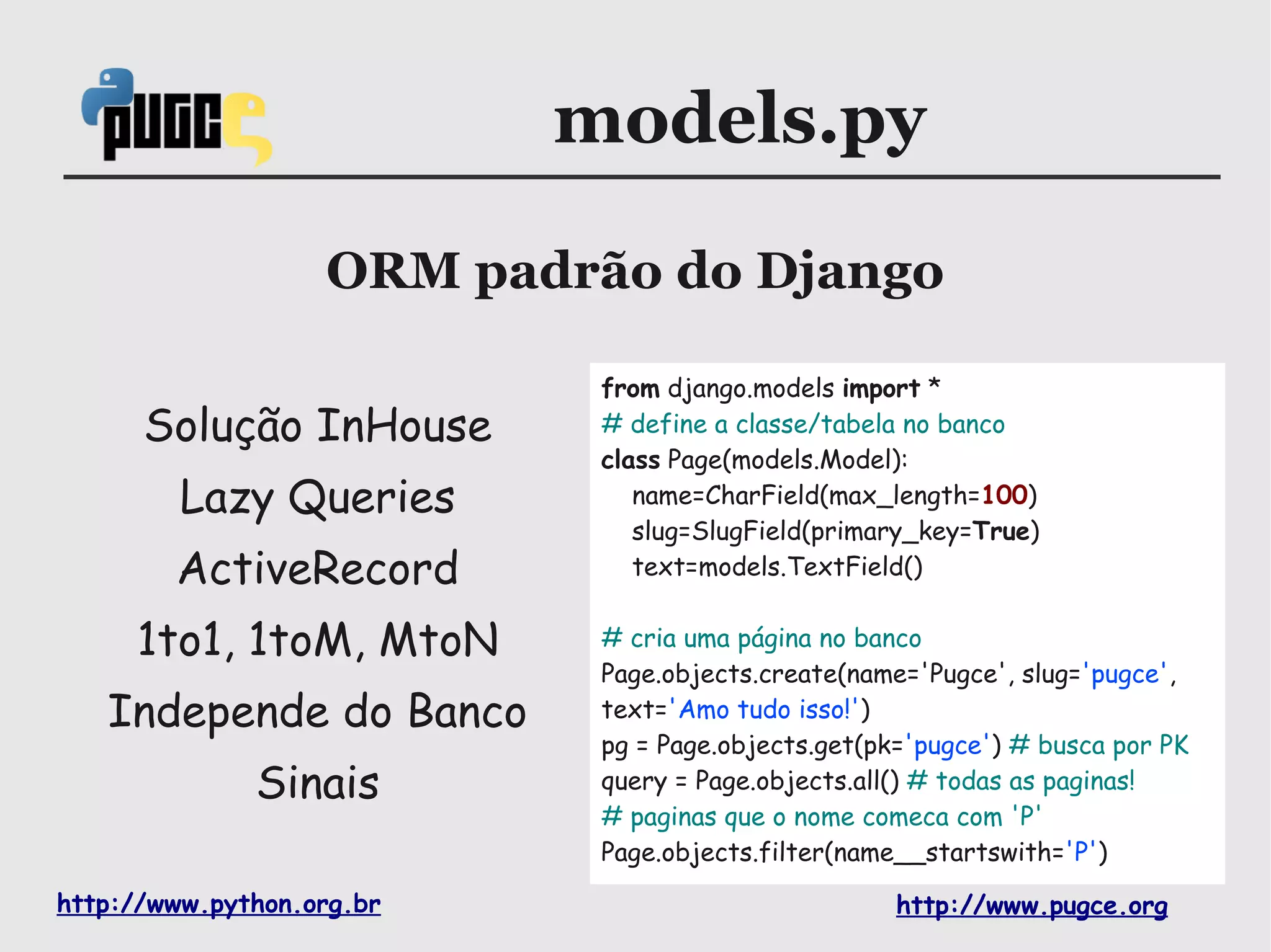 models.py

                   ORM padrão do Django

                            from django.models import *
      Solução InHouse       # define a classe/tabela no banco
                            class Page(models.Model):
         Lazy Queries          name=CharField(max_length=100)
                               slug=SlugField(primary_key=True)
        ActiveRecord           text=models.TextField()


     1to1, 1toM, MtoN       # cria uma página no banco
                            Page.objects.create(name='Pugce', slug='pugce',
   Independe do Banco       text='Amo tudo isso!')
                            pg = Page.objects.get(pk='pugce') # busca por PK
              Sinais        query = Page.objects.all() # todas as paginas!
                            # paginas que o nome comeca com 'P'
                            Page.objects.filter(name__startswith='P')

http://www.python.org.br                            http://www.pugce.org
 
