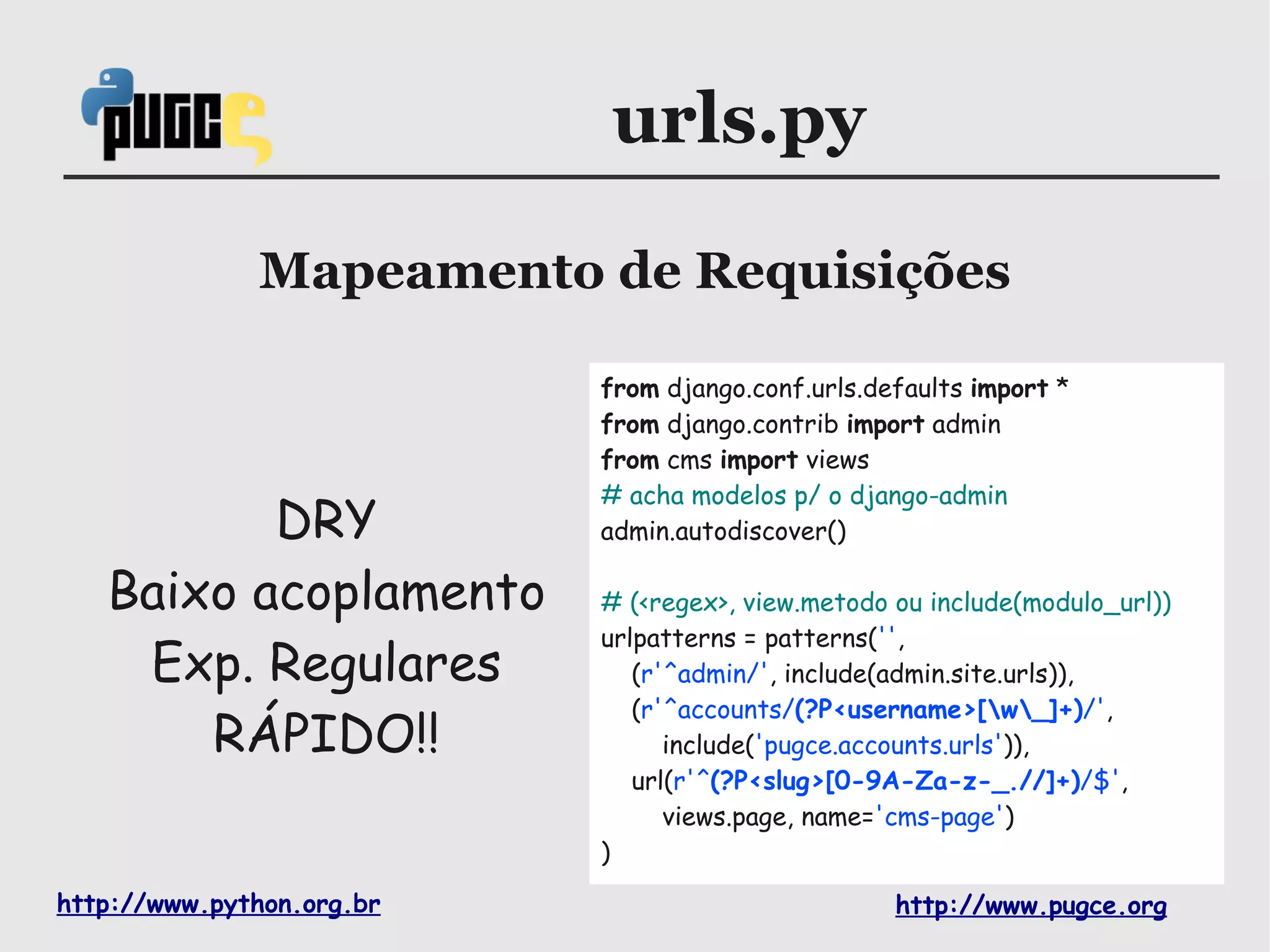 urls.py

              Mapeamento de Requisições

                           from django.conf.urls.defaults import *
                           from django.contrib import admin
                           from cms import views
                           # acha modelos p/ o django-admin
          DRY              admin.autodiscover()

   Baixo acoplamento       # (<regex>, view.metodo ou include(modulo_url))
                           urlpatterns = patterns('',
    Exp. Regulares            (r'^admin/', include(admin.site.urls)),
                              (r'^accounts/(?P<username>[w_]+)/',
       RÁPIDO!!                  include('pugce.accounts.urls')),
                              url(r'^(?P<slug>[0-9A-Za-z-_.//]+)/$',
                                 views.page, name='cms-page')
                           )

http://www.python.org.br                           http://www.pugce.org
 