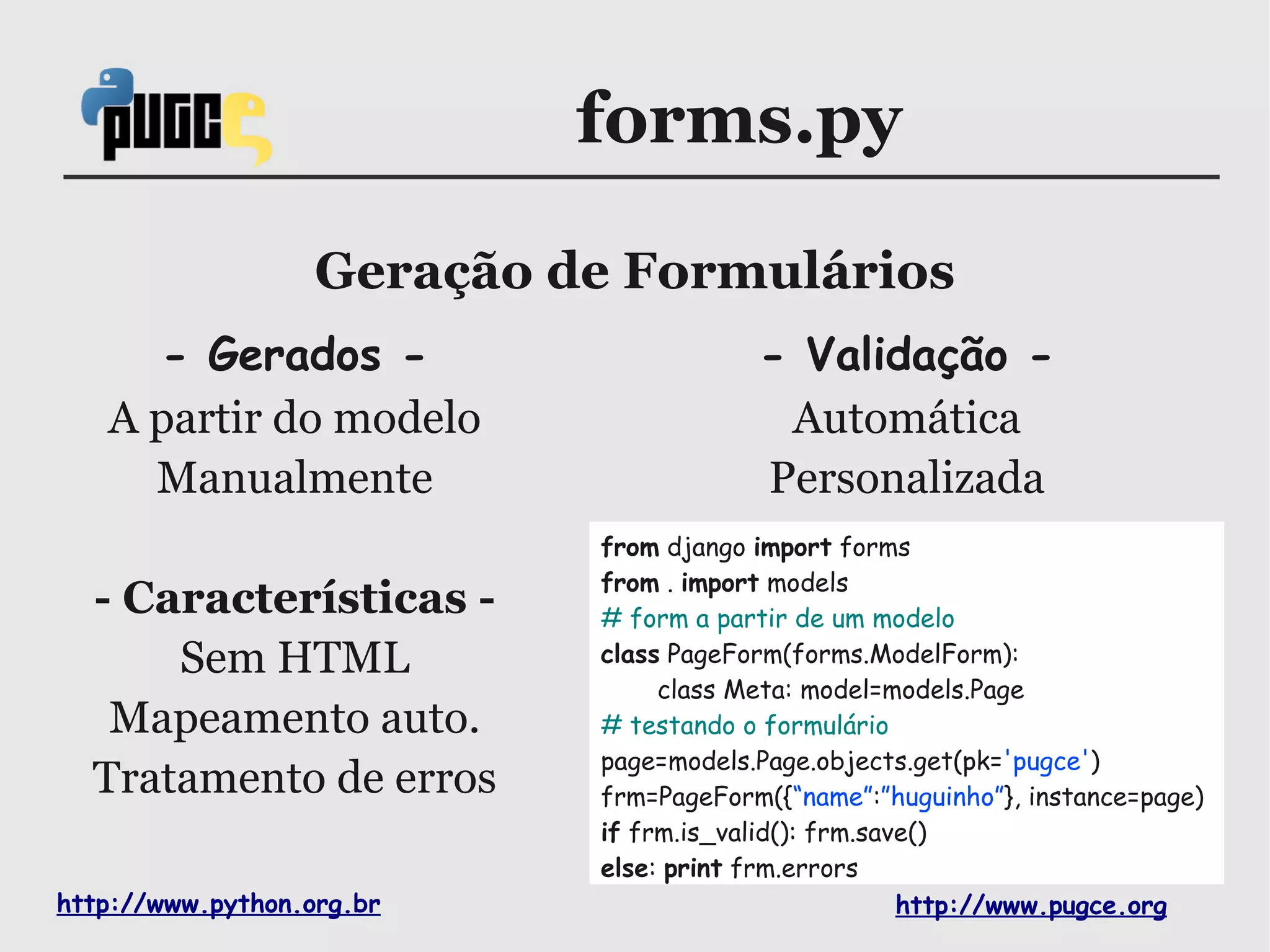 forms.py

                   Geração de Formulários
     - Gerados -                        - Validação -
   A partir do modelo                    Automática
     Manualmente                        Personalizada
                            from django import forms
                            from . import models
  - Características -       # form a partir de um modelo
      Sem HTML              class PageForm(forms.ModelForm):
                                 class Meta: model=models.Page
   Mapeamento auto.         # testando o formulário
                            page=models.Page.objects.get(pk='pugce')
  Tratamento de erros       frm=PageForm({“name”:”huguinho”}, instance=page)
                            if frm.is_valid(): frm.save()
                            else: print frm.errors
http://www.python.org.br                              http://www.pugce.org
 