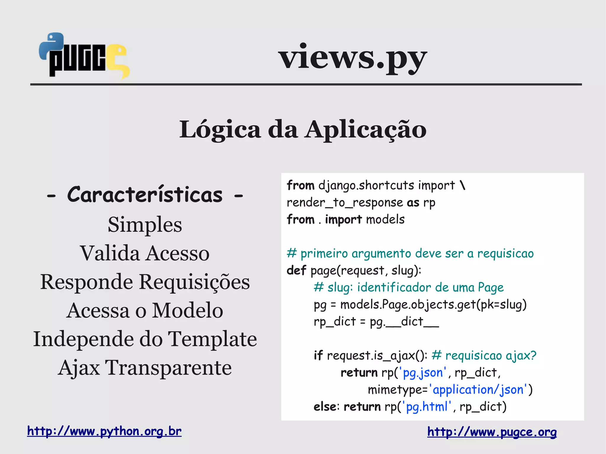 views.py

                       Lógica da Aplicação

                               from django.shortcuts import 
 - Características -           render_to_response as rp
                               from . import models
       Simples
    Valida Acesso              # primeiro argumento deve ser a requisicao
                               def page(request, slug):
 Responde Requisições              # slug: identificador de uma Page
                                   pg = models.Page.objects.get(pk=slug)
   Acessa o Modelo                 rp_dict = pg.__dict__
Independe do Template
                                   if request.is_ajax(): # requisicao ajax?
  Ajax Transparente                     return rp('pg.json', rp_dict,
                                             mimetype='application/json')
                                   else: return rp('pg.html', rp_dict)

http://www.python.org.br                               http://www.pugce.org
 