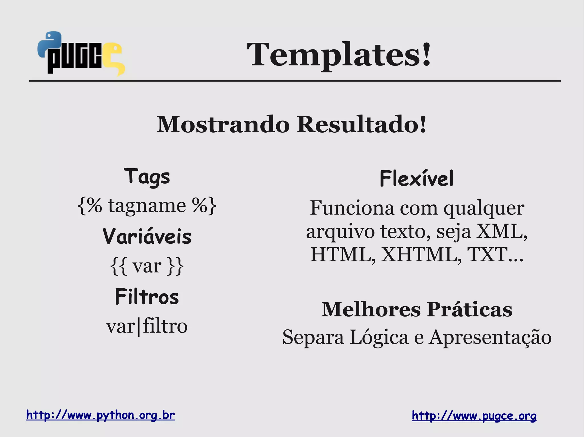 Templates!

                    Mostrando Resultado!

             Tags                      Flexível
        {% tagname %}          Funciona com qualquer
            Variáveis          arquivo texto, seja XML,
                               HTML, XHTML, TXT...
             {{ var }}
             Filtros
                                 Melhores Práticas
            var|filtro
                             Separa Lógica e Apresentação


http://www.python.org.br                  http://www.pugce.org
 