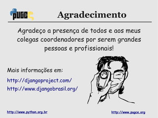 Agradecimento
     Agradeço a presença de todos e aos meus
     colegas coordenadores por serem grandes
              pessoas e profissionais!


Mais informações em:
http://djangoproject.com/
http://www.djangobrasil.org/



http://www.python.org.br             http://www.pugce.org
 