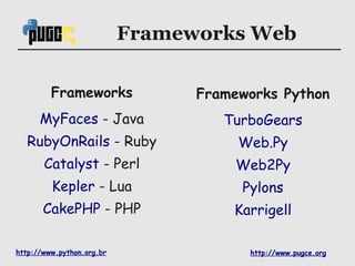 Frameworks Web

         Frameworks              Frameworks Python
      MyFaces - Java                TurboGears
  RubyOnRails - Ruby                  Web.Py
       Catalyst - Perl                Web2Py
         Kepler - Lua                 Pylons
       CakePHP - PHP                 Karrigell

http://www.python.org.br               http://www.pugce.org
 