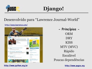 Django!

Desenvolvido para “Lawrence Journal-World”
http://www.lawrence.com/

                                 - Princípios -
                                     ORM
                                      DRY
                                     KISS
                                  MTV (MVC)
                                    Rápido
                                   Escalável
                              Poucas dependências
http://www.python.org.br             http://www.pugce.org
 