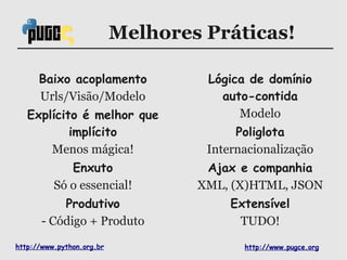 Melhores Práticas!

      Baixo acoplamento             Lógica de domínio
      Urls/Visão/Modelo               auto-contida
   Explícito é melhor que                Modelo
           implícito                     Poliglota
       Menos mágica!                Internacionalização
             Enxuto                 Ajax e companhia
          Só o essencial!          XML, (X)HTML, JSON
           Produtivo                    Extensível
       - Código + Produto                TUDO!
http://www.python.org.br                  http://www.pugce.org
 