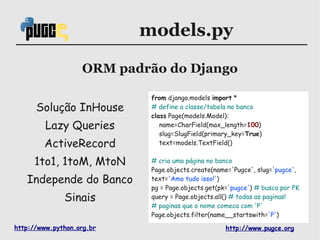 models.py

                   ORM padrão do Django

                            from django.models import *
      Solução InHouse       # define a classe/tabela no banco
                            class Page(models.Model):
         Lazy Queries          name=CharField(max_length=100)
                               slug=SlugField(primary_key=True)
        ActiveRecord           text=models.TextField()


     1to1, 1toM, MtoN       # cria uma página no banco
                            Page.objects.create(name='Pugce', slug='pugce',
   Independe do Banco       text='Amo tudo isso!')
                            pg = Page.objects.get(pk='pugce') # busca por PK
              Sinais        query = Page.objects.all() # todas as paginas!
                            # paginas que o nome comeca com 'P'
                            Page.objects.filter(name__startswith='P')

http://www.python.org.br                            http://www.pugce.org
 