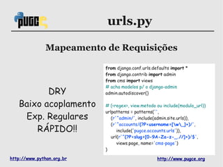 urls.py

              Mapeamento de Requisições

                           from django.conf.urls.defaults import *
                           from django.contrib import admin
                           from cms import views
                           # acha modelos p/ o django-admin
          DRY              admin.autodiscover()

   Baixo acoplamento       # (<regex>, view.metodo ou include(modulo_url))
                           urlpatterns = patterns('',
    Exp. Regulares            (r'^admin/', include(admin.site.urls)),
                              (r'^accounts/(?P<username>[w_]+)/',
       RÁPIDO!!                  include('pugce.accounts.urls')),
                              url(r'^(?P<slug>[0-9A-Za-z-_.//]+)/$',
                                 views.page, name='cms-page')
                           )

http://www.python.org.br                           http://www.pugce.org
 