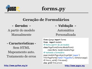forms.py

                   Geração de Formulários
     - Gerados -                        - Validação -
   A partir do modelo                    Automática
     Manualmente                        Personalizada
                            from django import forms
                            from . import models
  - Características -       # form a partir de um modelo
      Sem HTML              class PageForm(forms.ModelForm):
                                 class Meta: model=models.Page
   Mapeamento auto.         # testando o formulário
                            page=models.Page.objects.get(pk='pugce')
  Tratamento de erros       frm=PageForm({“name”:”huguinho”}, instance=page)
                            if frm.is_valid(): frm.save()
                            else: print frm.errors
http://www.python.org.br                              http://www.pugce.org
 