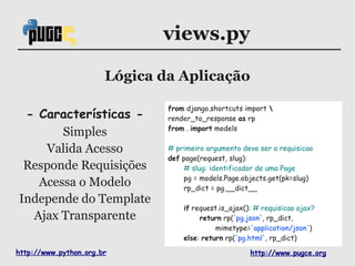 views.py

                       Lógica da Aplicação

                               from django.shortcuts import 
 - Características -           render_to_response as rp
                               from . import models
       Simples
    Valida Acesso              # primeiro argumento deve ser a requisicao
                               def page(request, slug):
 Responde Requisições              # slug: identificador de uma Page
                                   pg = models.Page.objects.get(pk=slug)
   Acessa o Modelo                 rp_dict = pg.__dict__
Independe do Template
                                   if request.is_ajax(): # requisicao ajax?
  Ajax Transparente                     return rp('pg.json', rp_dict,
                                             mimetype='application/json')
                                   else: return rp('pg.html', rp_dict)

http://www.python.org.br                               http://www.pugce.org
 