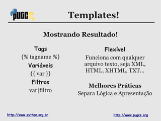 Templates!

                    Mostrando Resultado!

             Tags                      Flexível
        {% tagname %}          Funciona com qualquer
            Variáveis          arquivo texto, seja XML,
                               HTML, XHTML, TXT...
             {{ var }}
             Filtros
                                 Melhores Práticas
            var|filtro
                             Separa Lógica e Apresentação


http://www.python.org.br                  http://www.pugce.org
 