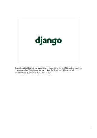 This talk is about Django, my favourite web framework. I’m Emil Stenström, I work for 
a company called Valtech, and we are looking for developers. Please e‐mail 
emil.stenstrom@valtech.se if you are interested. 




                                                                                         1 
 