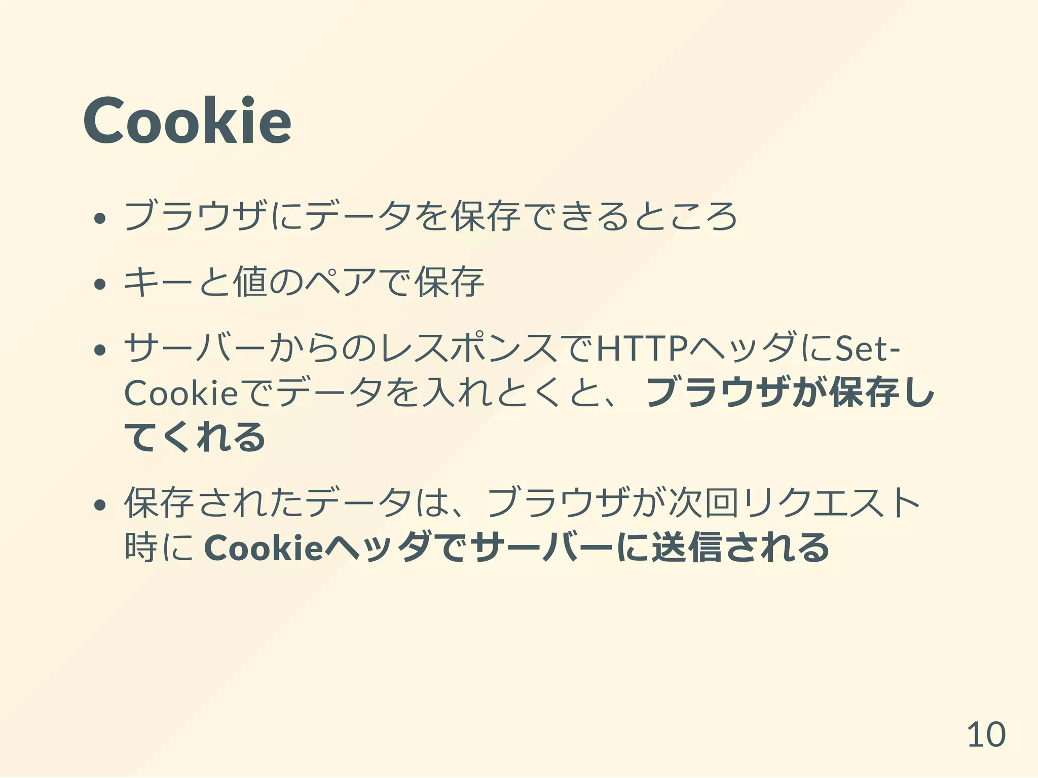 Cookie
ブラウザにデータを保存できるところ
キーと値のペアで保存
サーバーからのレスポンスでHTTPヘッダにSet-
Cookieでデータを入れとくと、 ブラウザが保存し
てくれる
保存されたデータは、ブラウザが次回リクエスト
時に Cookieヘッダでサーバーに送信される
10
 
