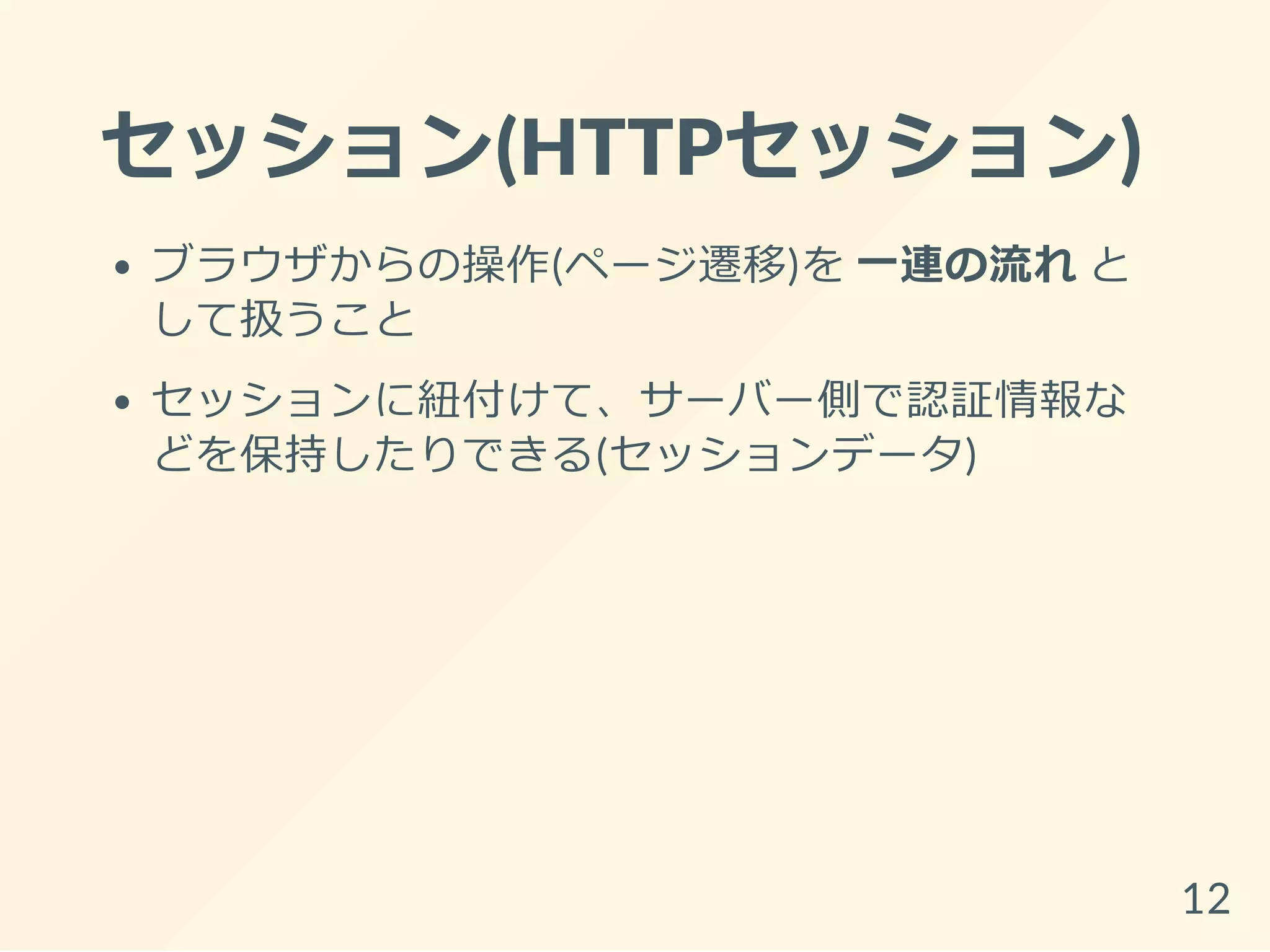 セッション(HTTPセッション)
ブラウザからの操作(ページ遷移)を 一連の流れ と
して扱うこと
セッションに紐付けて、サーバー側で認証情報な
どを保持したりできる(セッションデータ)
12
 