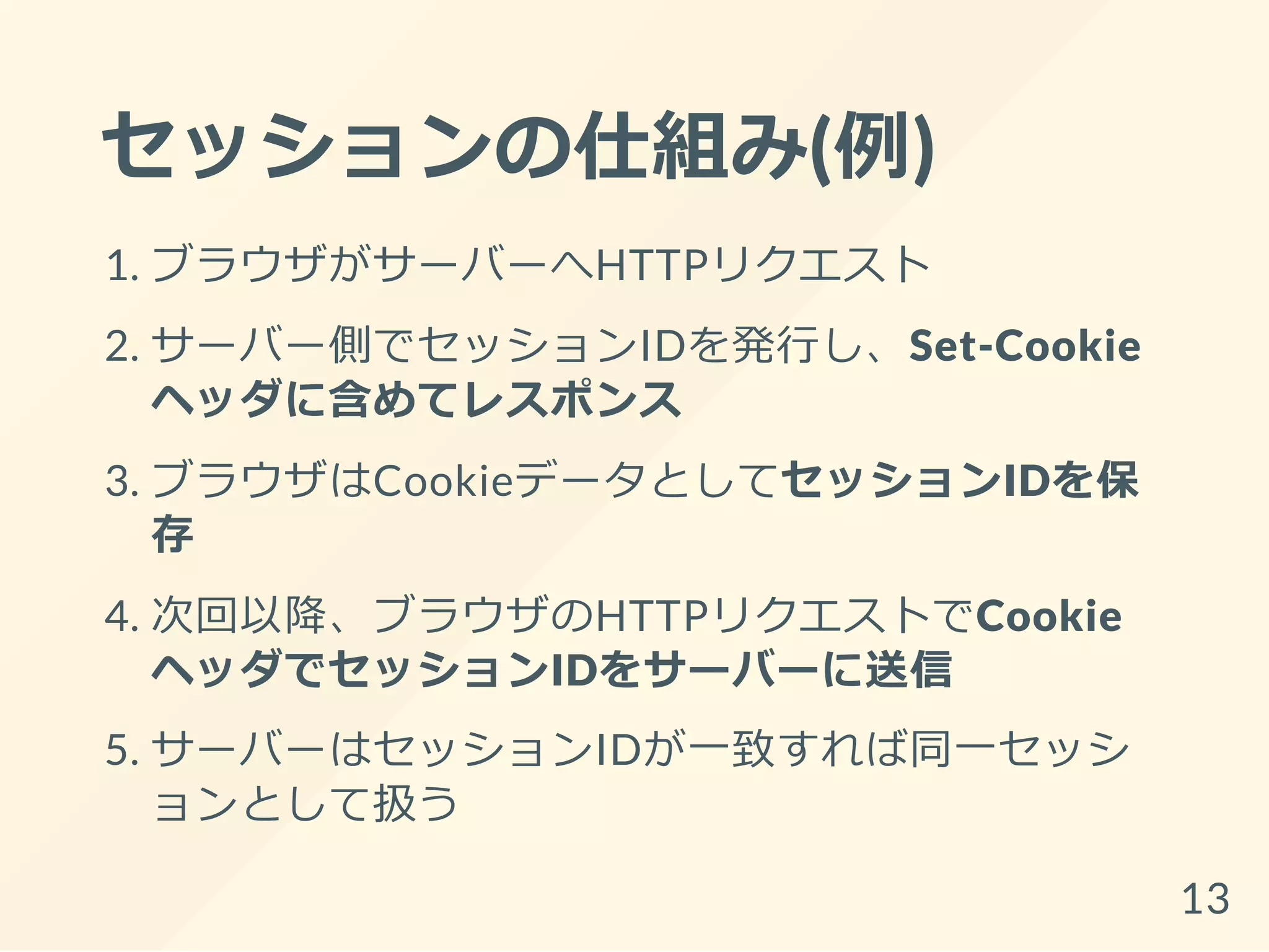 セッションの仕組み(例)
1. ブラウザがサーバーへHTTPリクエスト
2. サーバー側でセッションIDを発行し、Set-Cookie
ヘッダに含めてレスポンス
3. ブラウザはCookieデータとしてセッションIDを保
存
4. 次回以降、ブラウザのHTTPリクエストでCookie
ヘッダでセッションIDをサーバーに送信
5. サーバーはセッションIDが一致すれば同一セッシ
ョンとして扱う
13
 