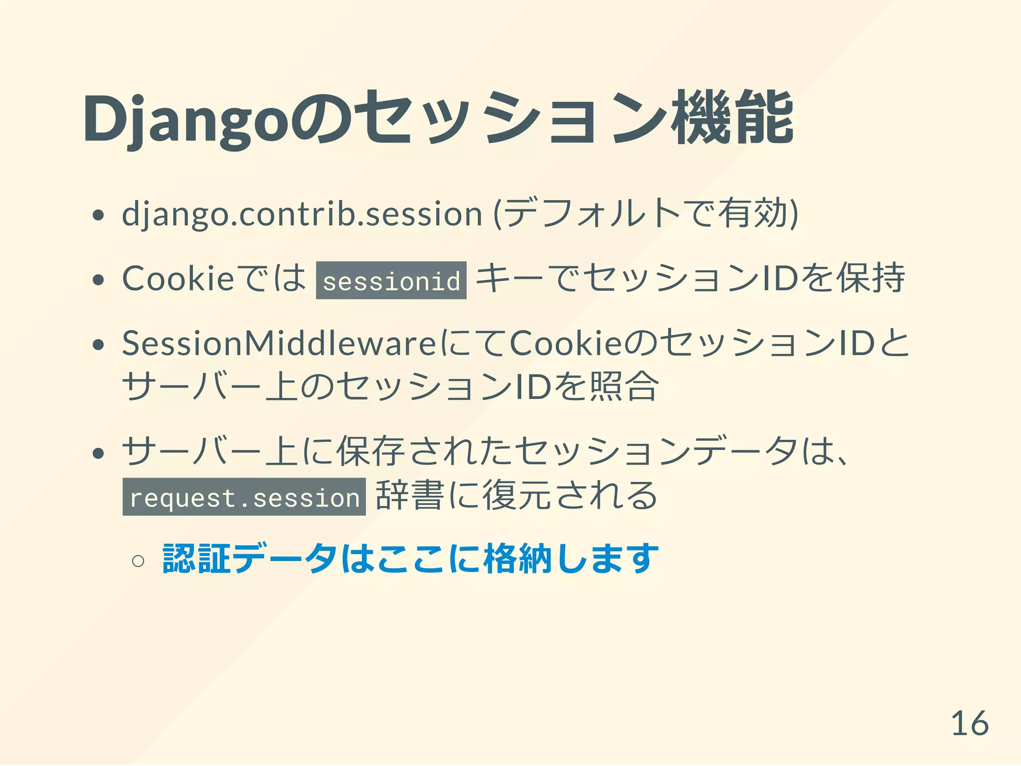 Djangoのセッション機能
django.contrib.session (デフォルトで有効)
Cookieでは sessionid キーでセッションIDを保持
SessionMiddlewareにてCookieのセッションIDと
サーバー上のセッションIDを照合
サーバー上に保存されたセッションデータは、
request.session 辞書に復元される
認証データはここに格納します
16
 