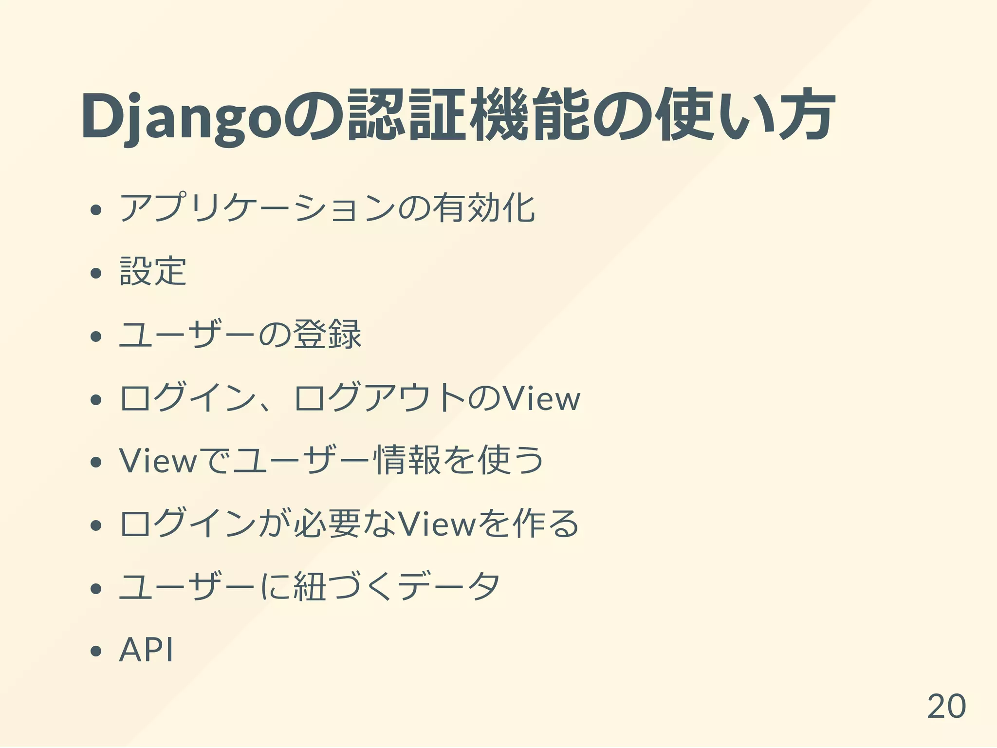Djangoの認証機能の使い方
アプリケーションの有効化
設定
ユーザーの登録
ログイン、ログアウトのView
Viewでユーザー情報を使う
ログインが必要なViewを作る
ユーザーに紐づくデータ
API
20
 