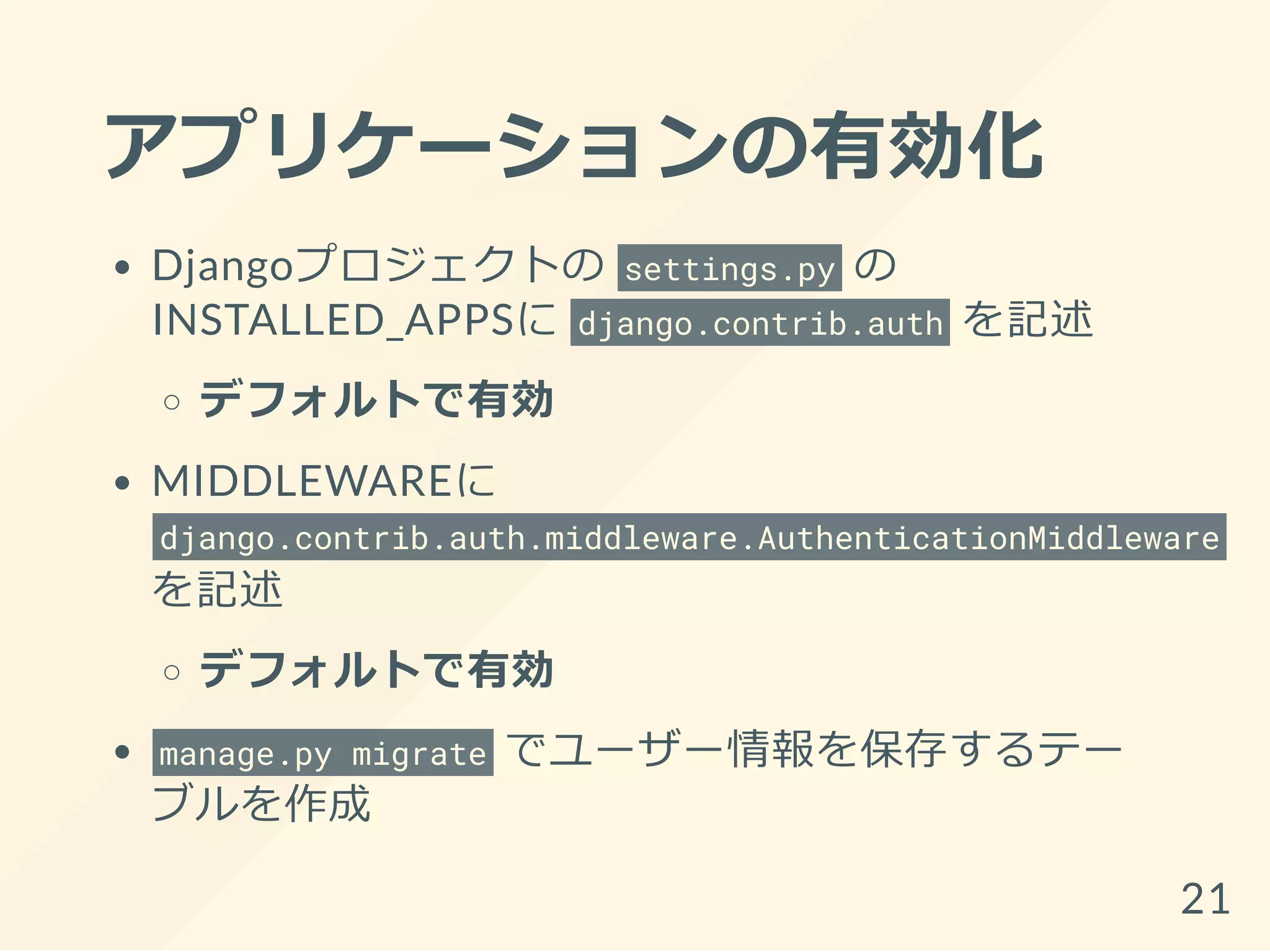 アプリケーションの有効化
Djangoプロジェクトの settings.py の
INSTALLED_APPSに django.contrib.auth を記述
デフォルトで有効
MIDDLEWAREに
django.contrib.auth.middleware.AuthenticationMiddleware
を記述
デフォルトで有効
manage.py migrate でユーザー情報を保存するテー
ブルを作成
21
 