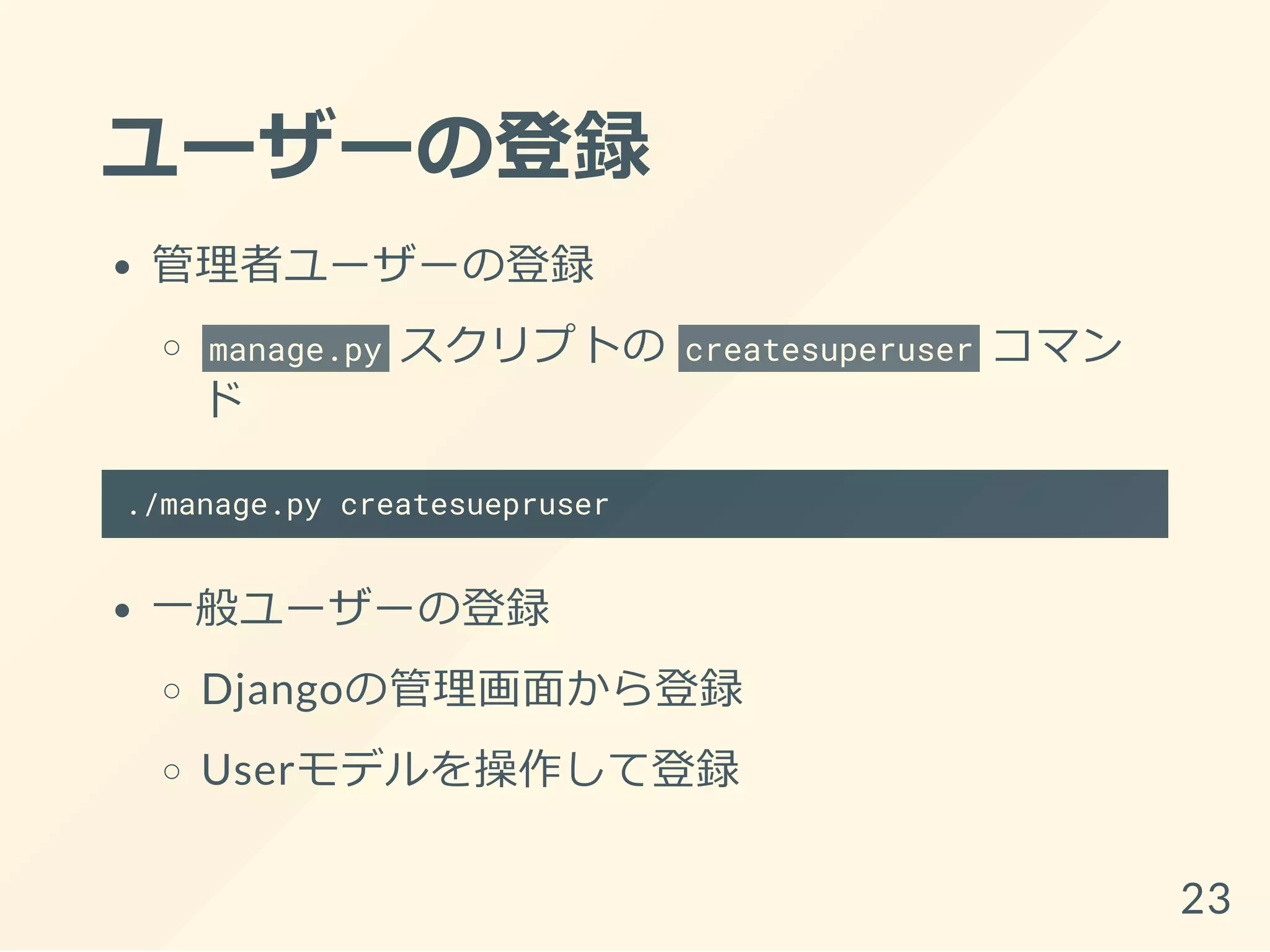 ユーザーの登録
管理者ユーザーの登録
manage.py スクリプトの createsuperuser コマン
ド
./manage.py createsuepruser
一般ユーザーの登録
Djangoの管理画面から登録
Userモデルを操作して登録
23
 