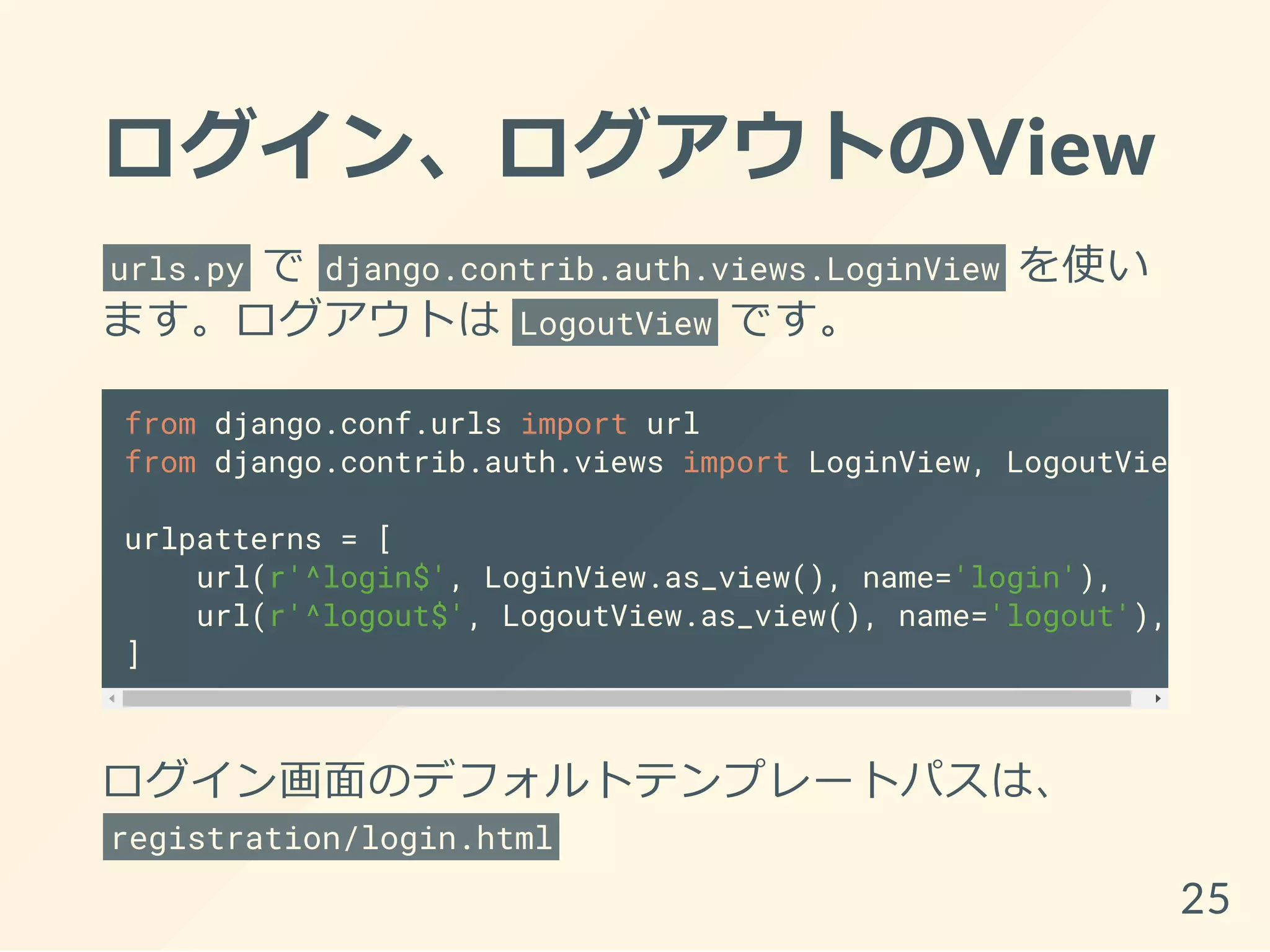 ログイン、ログアウトのView
urls.py で django.contrib.auth.views.LoginView を使い
ます。ログアウトは LogoutView です。
from django.conf.urls import url
from django.contrib.auth.views import LoginView, LogoutView
urlpatterns = [
url(r'^login$', LoginView.as_view(), name='login'),
url(r'^logout$', LogoutView.as_view(), name='logout'),
]
ログイン画面のデフォルトテンプレートパスは、
registration/login.html
25
 